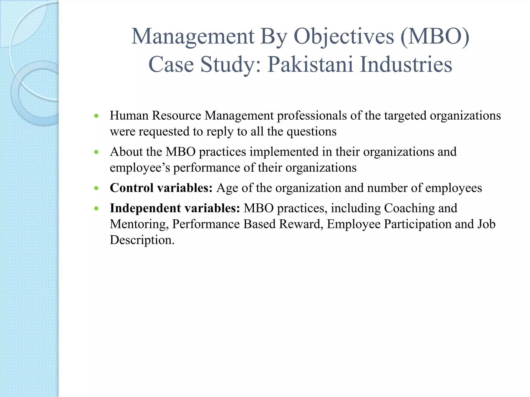 Management By Objectives (MBO) Case Study: Pakistani IndustriesHuman Resource Management professionals of the targeted organizations were requested to reply to all the questions About the MBO practices implemented in their organizations and employee’s performance of their organizationsControl variables: Age of the organization and number of employeesIndependent variables: MBO practices, including Coaching and Mentoring, Performance Based Reward, Employee Participation and Job Description.   