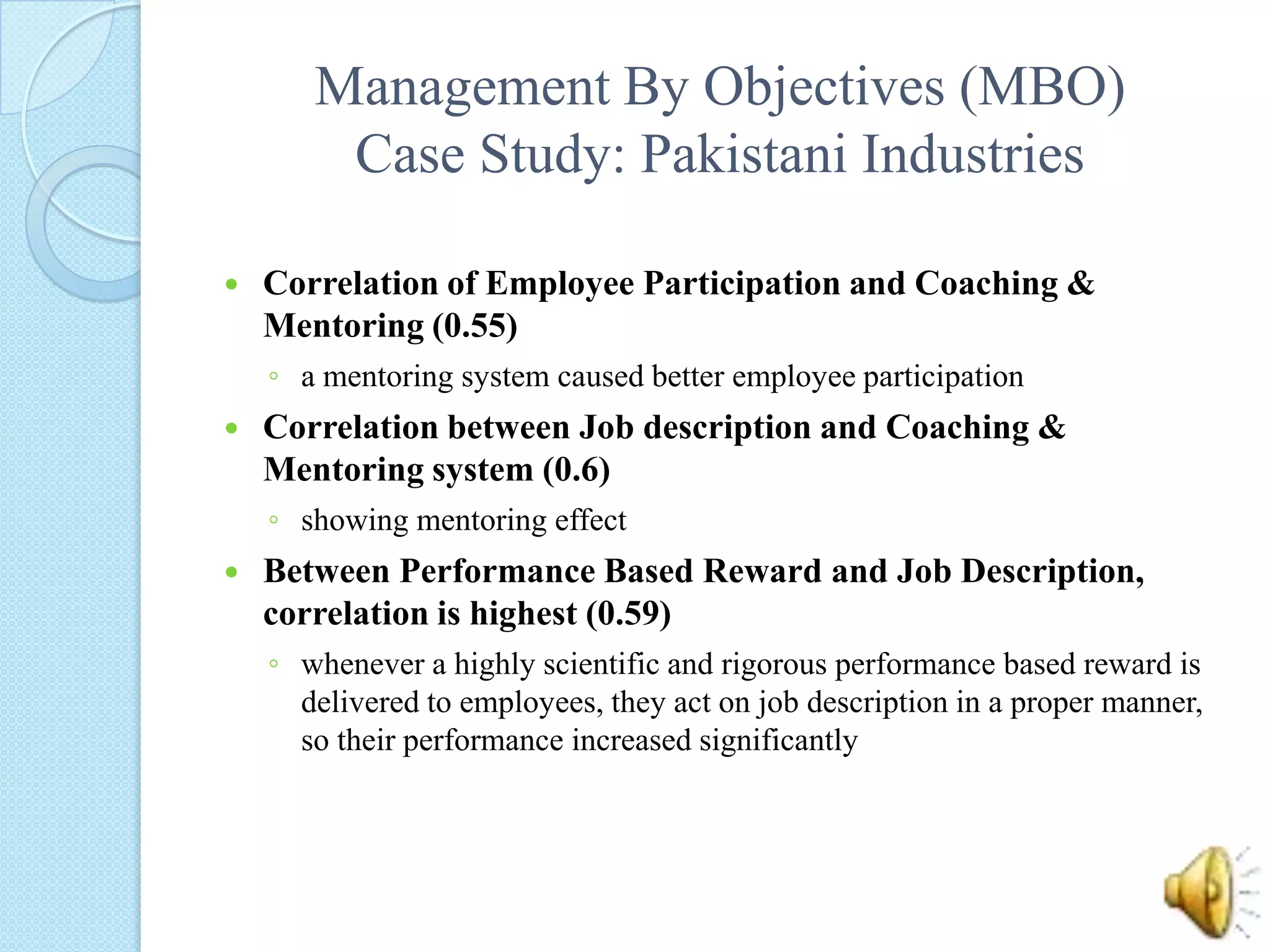 Management By Objectives (MBO)Case Study: Pakistani IndustriesCorrelation of Employee Participation and Coaching & Mentoring (0.55) a mentoring system caused better employee participationCorrelation between Job description and Coaching & Mentoring system (0.6)showing mentoring effectBetween Performance Based Reward and Job Description, correlation is highest (0.59) whenever a highly scientific and rigorous performance based reward is delivered to employees, they act on job description in a proper manner, so their performance increased significantly