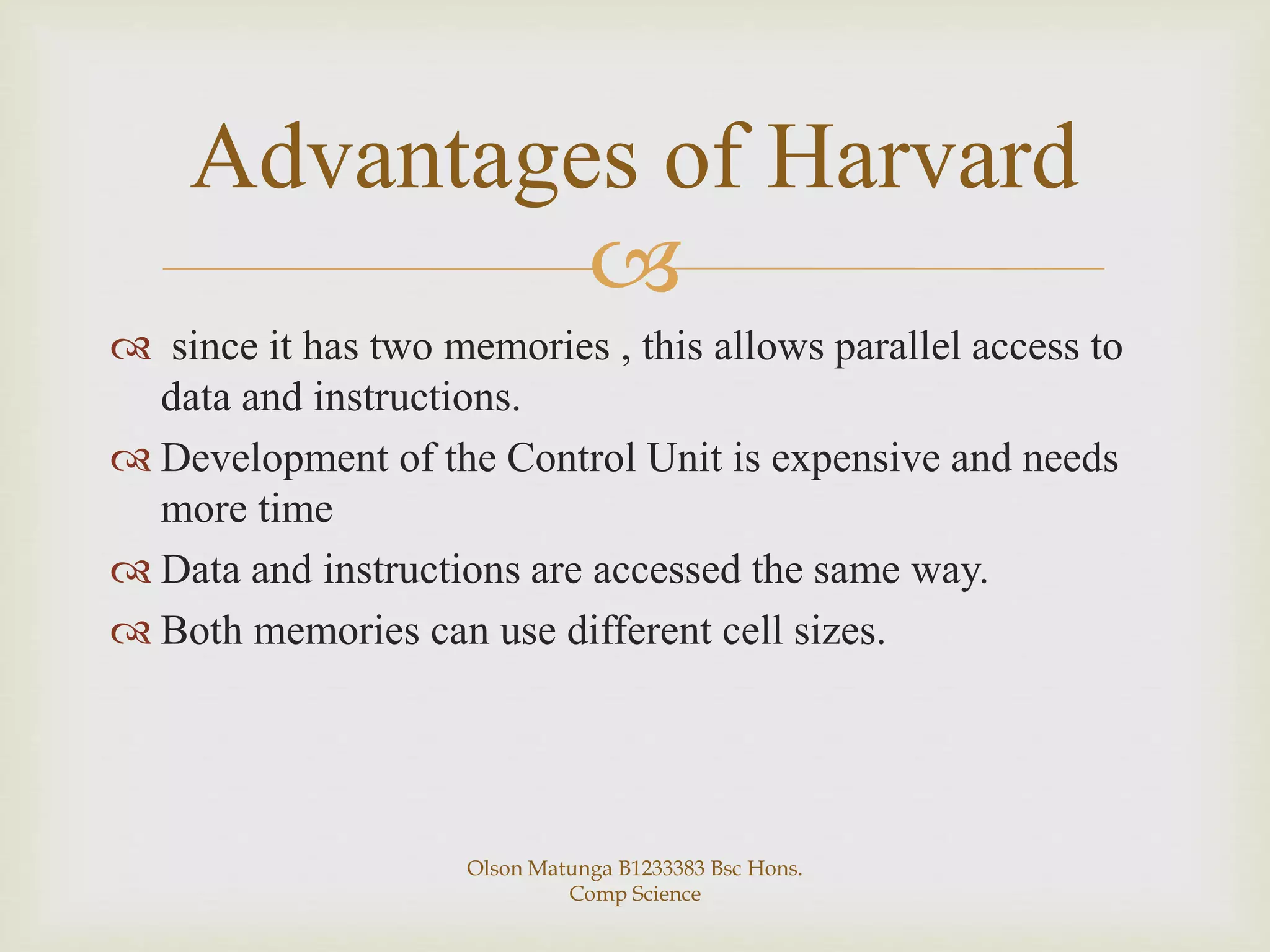 
 since it has two memories , this allows parallel access to
data and instructions.
 Development of the Control Unit is expensive and needs
more time
 Data and instructions are accessed the same way.
 Both memories can use different cell sizes.
Advantages of Harvard
Olson Matunga B1233383 Bsc Hons.
Comp Science
 