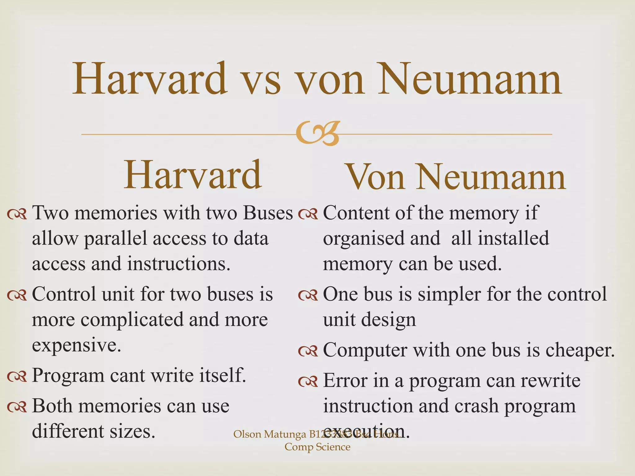 
Harvard vs von Neumann
Harvard
 Two memories with two Buses
allow parallel access to data
access and instructions.
 Control unit for two buses is
more complicated and more
expensive.
 Program cant write itself.
 Both memories can use
different sizes.
Von Neumann
 Content of the memory if
organised and all installed
memory can be used.
 One bus is simpler for the control
unit design
 Computer with one bus is cheaper.
 Error in a program can rewrite
instruction and crash program
execution.Olson Matunga B1233383 Bsc Hons.
Comp Science
 