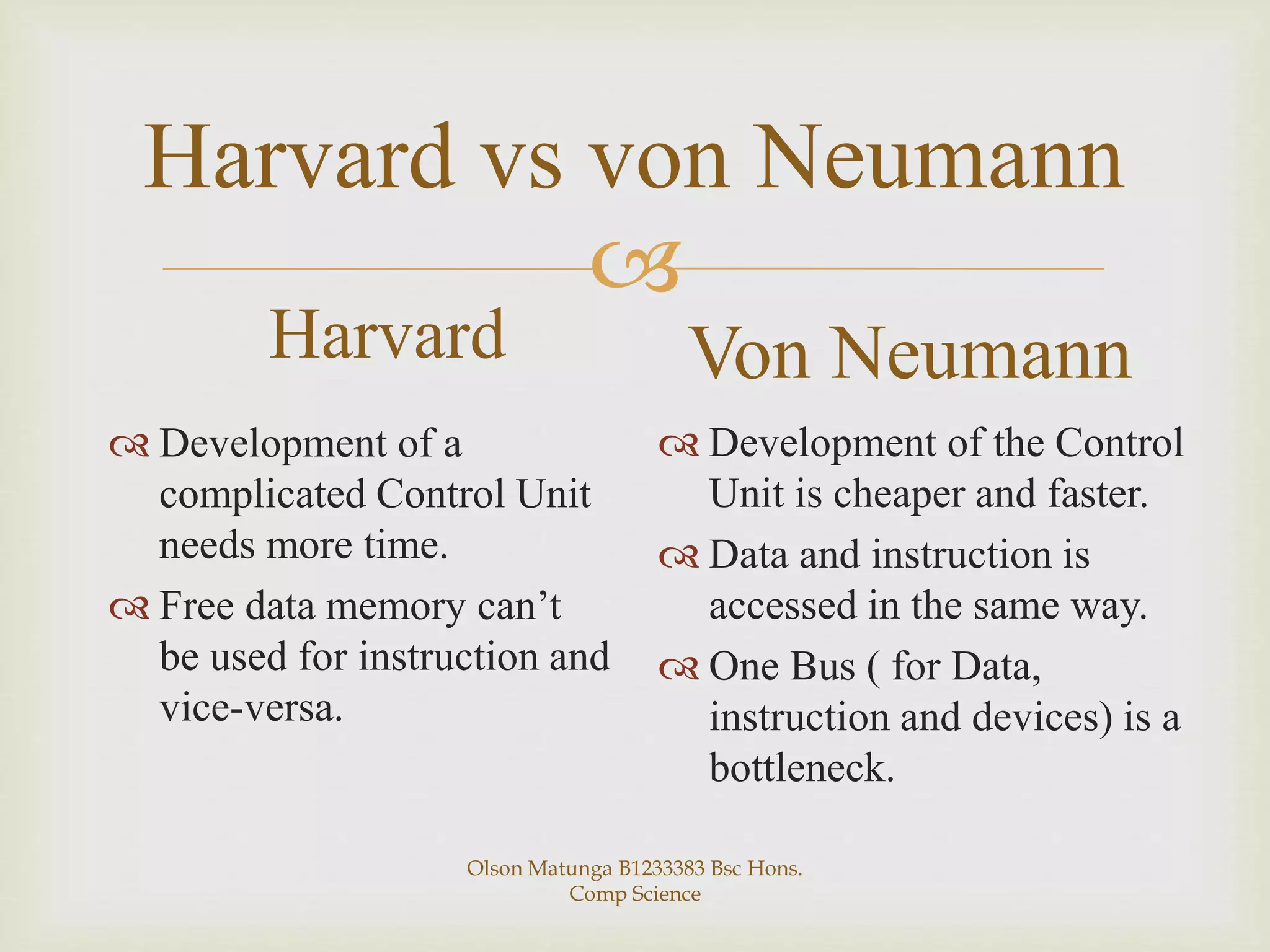
Harvard vs von Neumann
Harvard
 Development of a
complicated Control Unit
needs more time.
 Free data memory can’t
be used for instruction and
vice-versa.
Von Neumann
 Development of the Control
Unit is cheaper and faster.
 Data and instruction is
accessed in the same way.
 One Bus ( for Data,
instruction and devices) is a
bottleneck.
Olson Matunga B1233383 Bsc Hons.
Comp Science
 