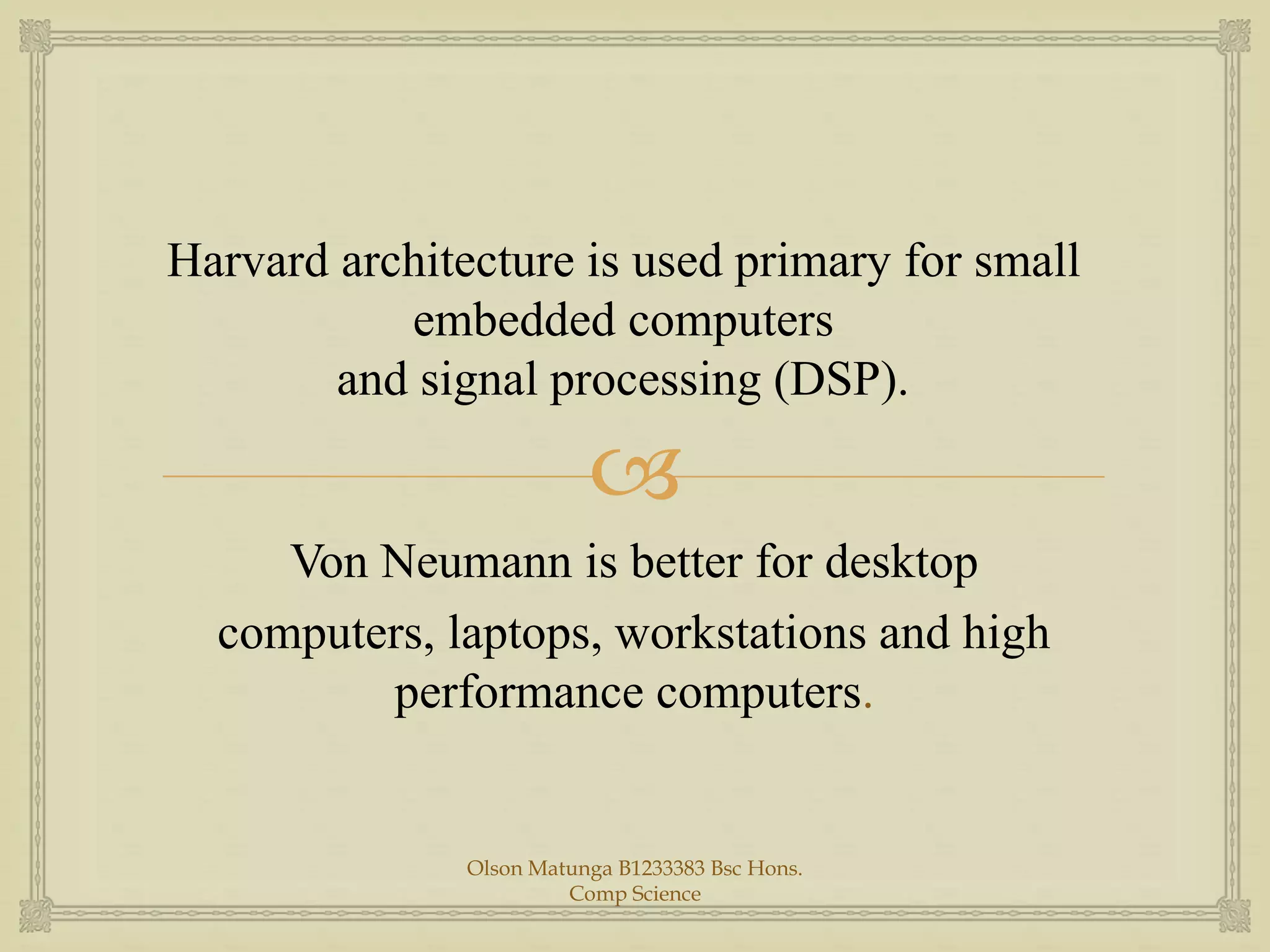 
Harvard architecture is used primary for small
embedded computers
and signal processing (DSP).
Von Neumann is better for desktop
computers, laptops, workstations and high
performance computers.
Olson Matunga B1233383 Bsc Hons.
Comp Science
 