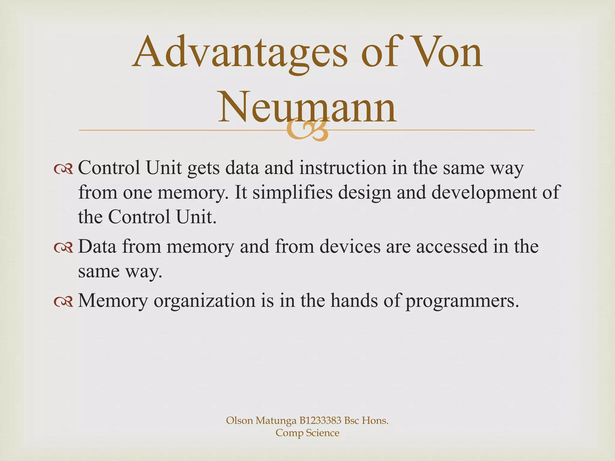 
 Control Unit gets data and instruction in the same way
from one memory. It simplifies design and development of
the Control Unit.
 Data from memory and from devices are accessed in the
same way.
 Memory organization is in the hands of programmers.
Advantages of Von
Neumann
Olson Matunga B1233383 Bsc Hons.
Comp Science
 