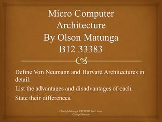 • Define Von Neumann and Harvard Architectures in
detail.
• List the advantages and disadvantages of each.
• State their differences.
Olson Matunga B1233383 Bsc Hons.
Comp Science
 