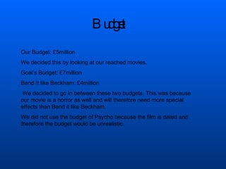 Budget  Our Budget: £5million We decided this by looking at our reached movies.  Goal’s Budget: £7million Bend It like Beckham: £4million We decided to go in between these two budgets. This was because our movie is a horror as well and will therefore need more special effects than Bend it like Beckham.  We did not use the budget of Psycho because the film is dated and therefore the budget would be unrealistic. 