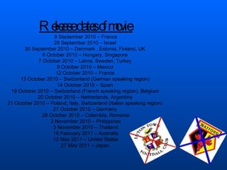 Release dates of movie  8 September 2010 – France 29 September 2010 – Israel  30 September 2010 – Denmark , Estonia, Finland, UK  6 October 2010 – Hungary, Singapore  7 October 2010 – Latvia, Sweden, Turkey  9 October 2010 – Mexico  12 October 2010 – France  13 October 2010 – Switzerland (German speaking region)  14 October 2010 – Spain  19 October 2010 – Switzerland (French speaking region), Belgium  20 October 2010 – Netherlands, Argentina  21 October 2010 – Poland, Italy, Switzerland (Italian speaking region)  27 October 2010 – Germany  28 October 2010 – Colombia, Romania 2 November 2010 – Philippines 3 November 2010 – Thailand 16 February 2011 – Australia 12 May 2011 – United States 27 May 2011 – Japan  