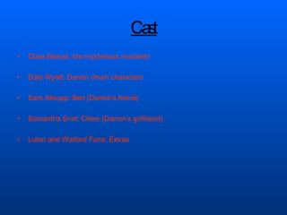 Cast Clare Beavis: the mysterious murderer  Dale Wyatt: Darren (main character)  Sam Allsopp: Ben (Darren’s friend) Samantha Smit: Chloe (Darren’s girlfriend) Luton and Watford Fans: Extras  