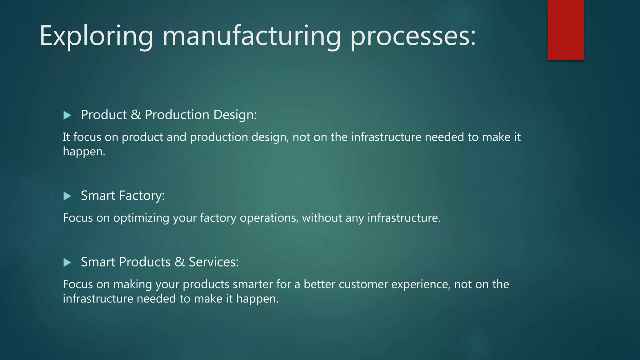 Exploring manufacturing processes:
 Product & Production Design:
It focus on product and production design, not on the infrastructure needed to make it
happen.
 Smart Factory:
Focus on optimizing your factory operations, without any infrastructure.
 Smart Products & Services:
Focus on making your products smarter for a better customer experience, not on the
infrastructure needed to make it happen.
 