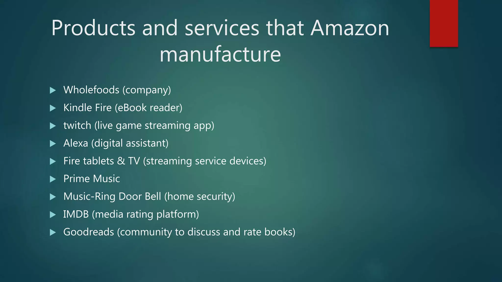 Products and services that Amazon
manufacture
 Wholefoods (company)
 Kindle Fire (eBook reader)
 twitch (live game streaming app)
 Alexa (digital assistant)
 Fire tablets & TV (streaming service devices)
 Prime Music
 Music-Ring Door Bell (home security)
 IMDB (media rating platform)
 Goodreads (community to discuss and rate books)
 