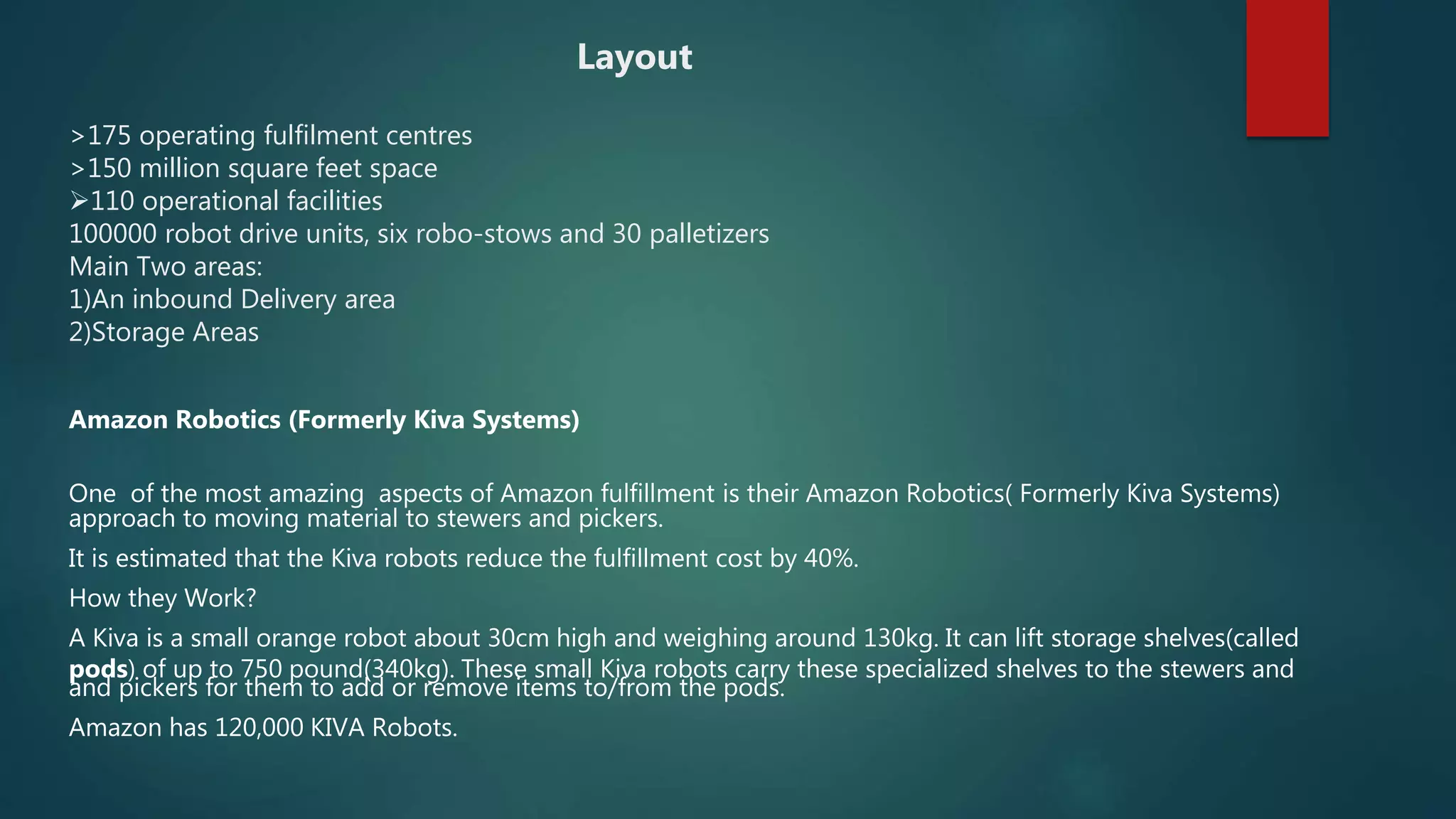 Amazon Robotics (Formerly Kiva Systems)
One of the most amazing aspects of Amazon fulfillment is their Amazon Robotics( Formerly Kiva Systems)
approach to moving material to stewers and pickers.
It is estimated that the Kiva robots reduce the fulfillment cost by 40%.
How they Work?
A Kiva is a small orange robot about 30cm high and weighing around 130kg. It can lift storage shelves(called
pods) of up to 750 pound(340kg). These small Kiva robots carry these specialized shelves to the stewers and
and pickers for them to add or remove items to/from the pods.
Amazon has 120,000 KIVA Robots.
Layout
>175 operating fulfilment centres
>150 million square feet space
110 operational facilities
100000 robot drive units, six robo-stows and 30 palletizers
Main Two areas:
1)An inbound Delivery area
2)Storage Areas
 