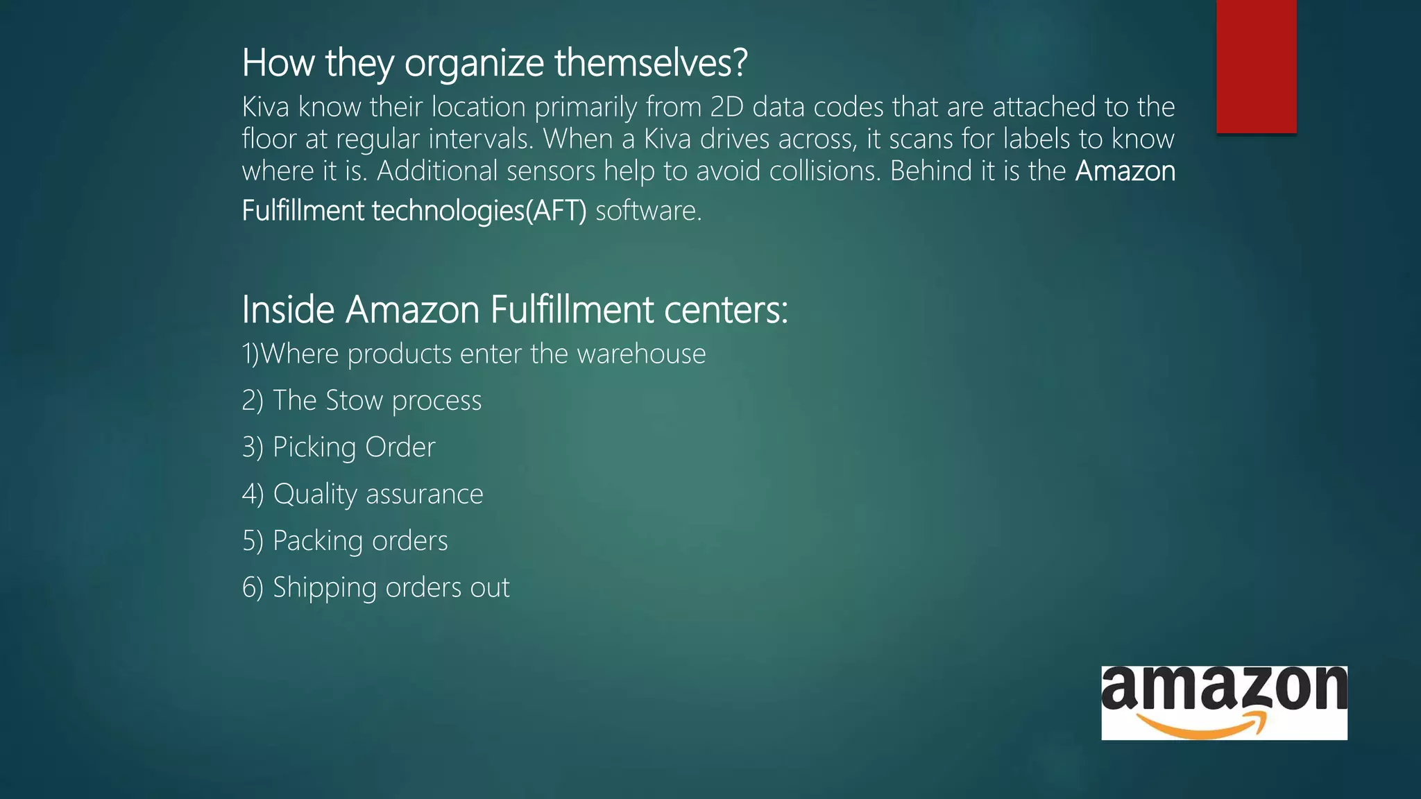 How they organize themselves?
Kiva know their location primarily from 2D data codes that are attached to the
floor at regular intervals. When a Kiva drives across, it scans for labels to know
where it is. Additional sensors help to avoid collisions. Behind it is the Amazon
Fulfillment technologies(AFT) software.
Inside Amazon Fulfillment centers:
1)Where products enter the warehouse
2) The Stow process
3) Picking Order
4) Quality assurance
5) Packing orders
6) Shipping orders out
 