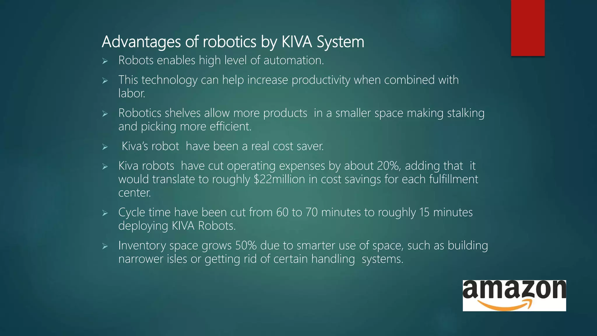 Advantages of robotics by KIVA System
 Robots enables high level of automation.
 This technology can help increase productivity when combined with
labor.
 Robotics shelves allow more products in a smaller space making stalking
and picking more efficient.
 Kiva’s robot have been a real cost saver.
 Kiva robots have cut operating expenses by about 20%, adding that it
would translate to roughly $22million in cost savings for each fulfillment
center.
 Cycle time have been cut from 60 to 70 minutes to roughly 15 minutes
deploying KIVA Robots.
 Inventory space grows 50% due to smarter use of space, such as building
narrower isles or getting rid of certain handling systems.
 