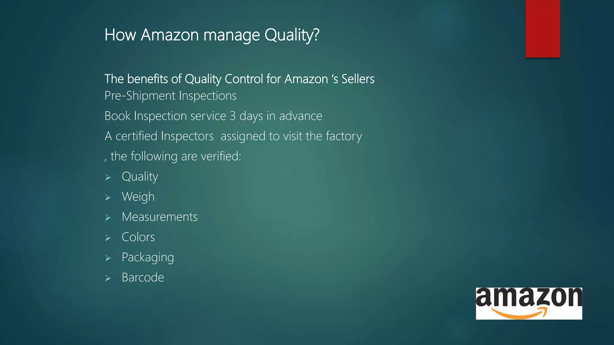 How Amazon manage Quality?
The benefits of Quality Control for Amazon ‘s Sellers
Pre-Shipment Inspections
Book Inspection service 3 days in advance
A certified Inspectors assigned to visit the factory
, the following are verified:
 Quality
 Weigh
 Measurements
 Colors
 Packaging
 Barcode
 