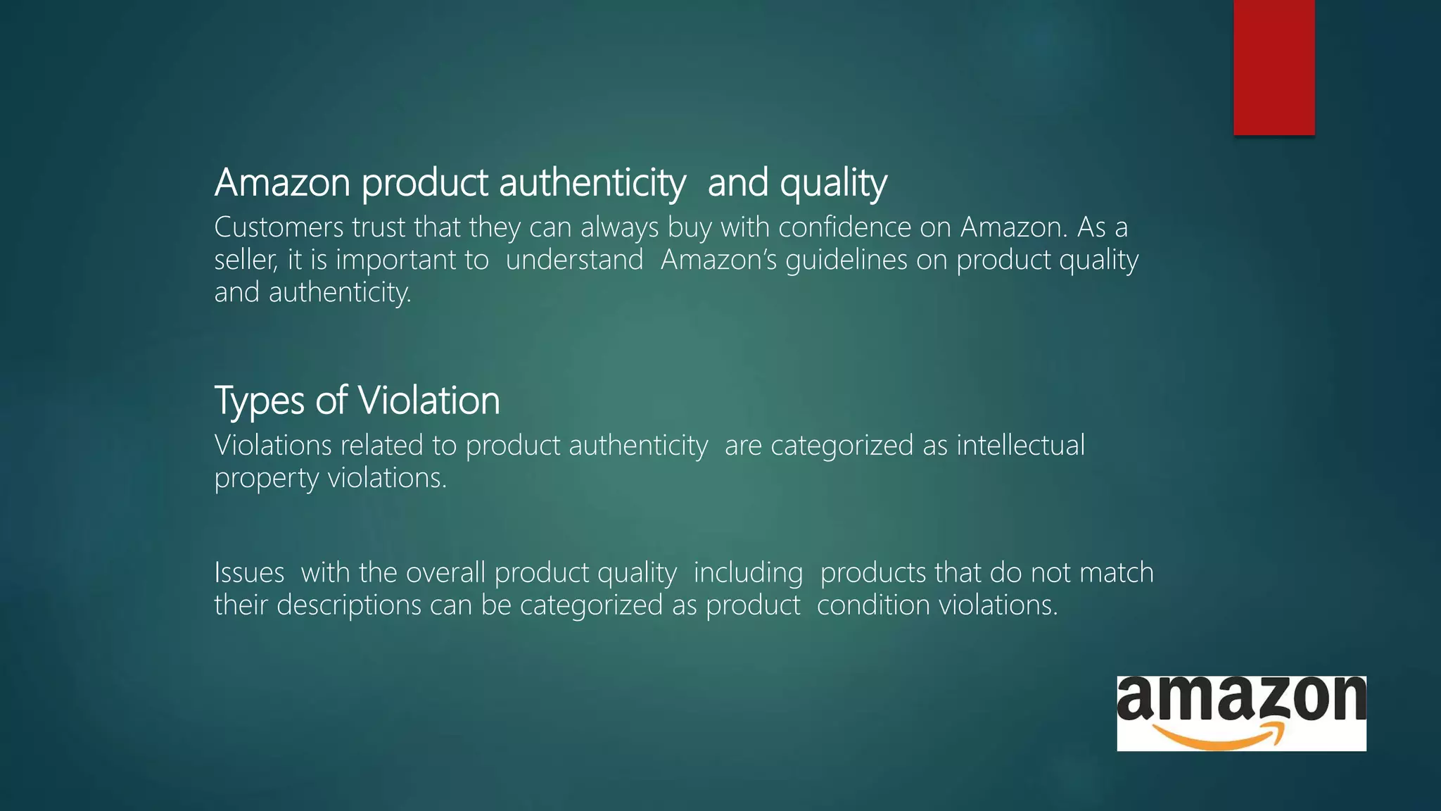Amazon product authenticity and quality
Customers trust that they can always buy with confidence on Amazon. As a
seller, it is important to understand Amazon’s guidelines on product quality
and authenticity.
Types of Violation
Violations related to product authenticity are categorized as intellectual
property violations.
Issues with the overall product quality including products that do not match
their descriptions can be categorized as product condition violations.
 