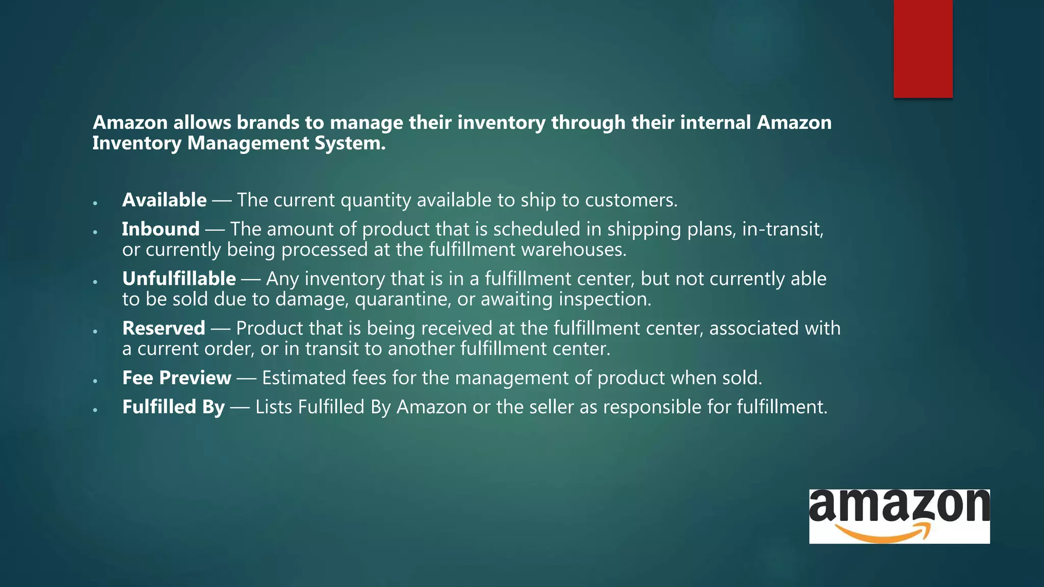 Amazon allows brands to manage their inventory through their internal Amazon
Inventory Management System.
 Available — The current quantity available to ship to customers.
 Inbound — The amount of product that is scheduled in shipping plans, in-transit,
or currently being processed at the fulfillment warehouses.
 Unfulfillable — Any inventory that is in a fulfillment center, but not currently able
to be sold due to damage, quarantine, or awaiting inspection.
 Reserved — Product that is being received at the fulfillment center, associated with
a current order, or in transit to another fulfillment center.
 Fee Preview — Estimated fees for the management of product when sold.
 Fulfilled By — Lists Fulfilled By Amazon or the seller as responsible for fulfillment.
 