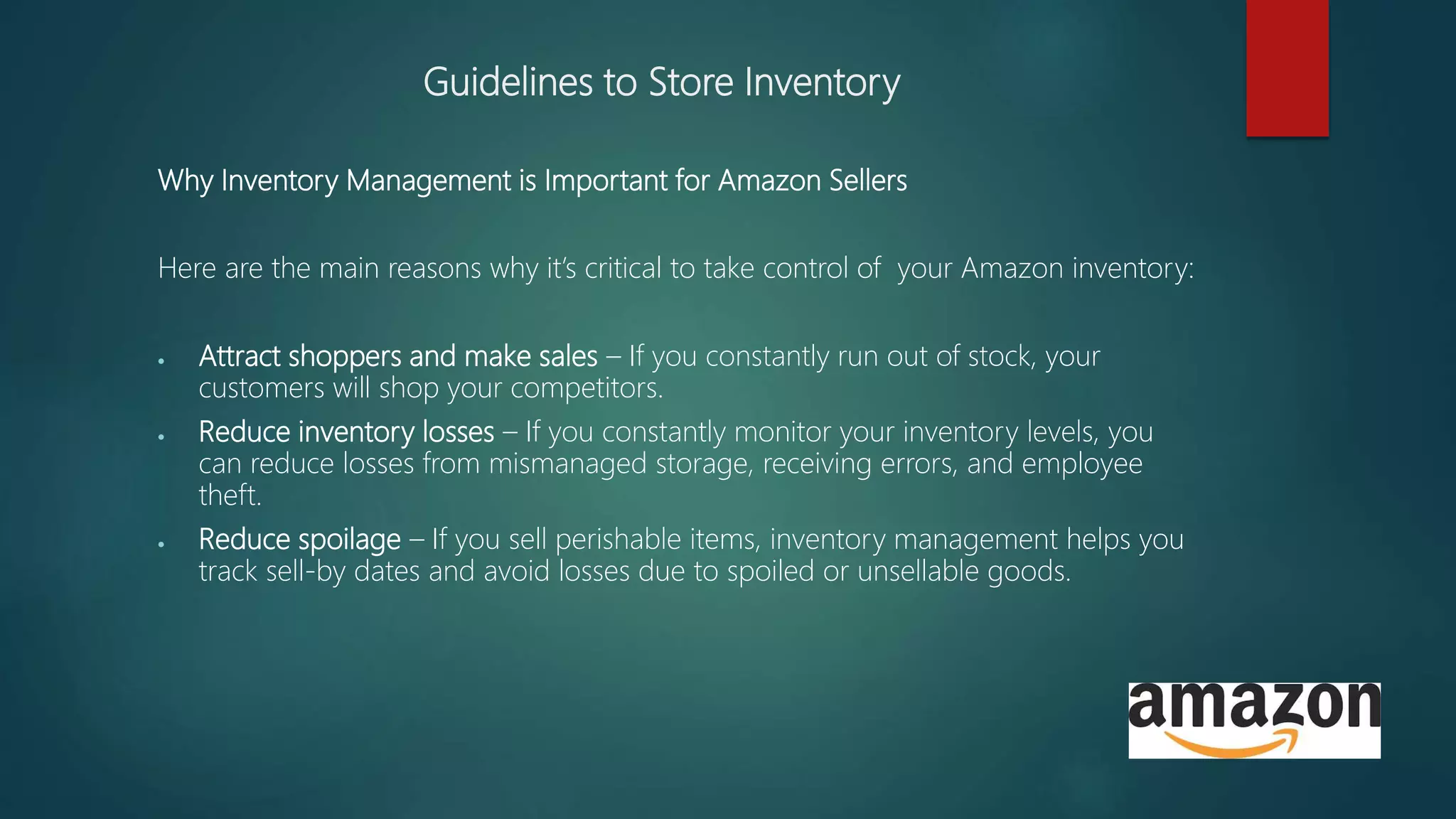 Guidelines to Store Inventory
Why Inventory Management is Important for Amazon Sellers
Here are the main reasons why it’s critical to take control of your Amazon inventory:
 Attract shoppers and make sales – If you constantly run out of stock, your
customers will shop your competitors.
 Reduce inventory losses – If you constantly monitor your inventory levels, you
can reduce losses from mismanaged storage, receiving errors, and employee
theft.
 Reduce spoilage – If you sell perishable items, inventory management helps you
track sell-by dates and avoid losses due to spoiled or unsellable goods.
 