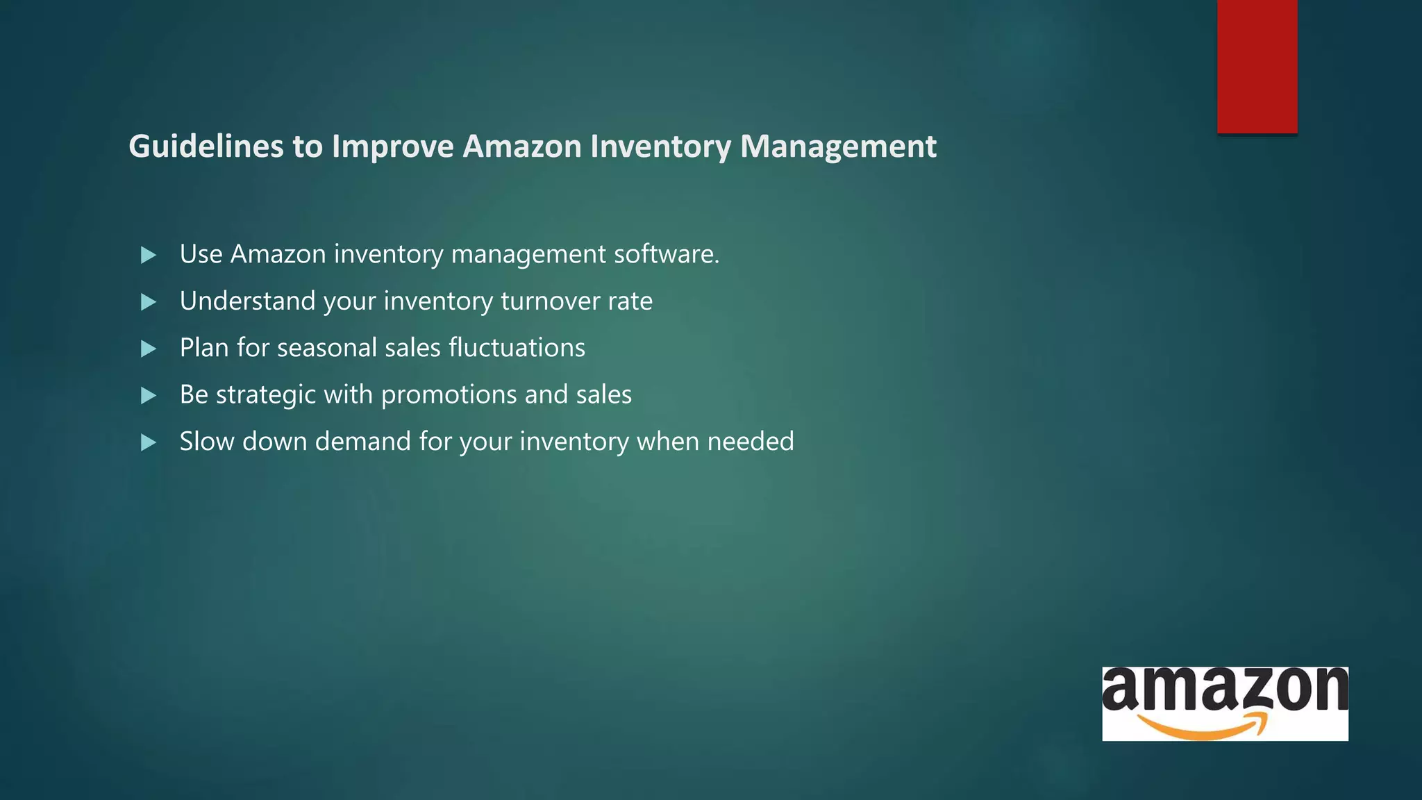 Guidelines to Improve Amazon Inventory Management
 Use Amazon inventory management software.
 Understand your inventory turnover rate
 Plan for seasonal sales fluctuations
 Be strategic with promotions and sales
 Slow down demand for your inventory when needed
 