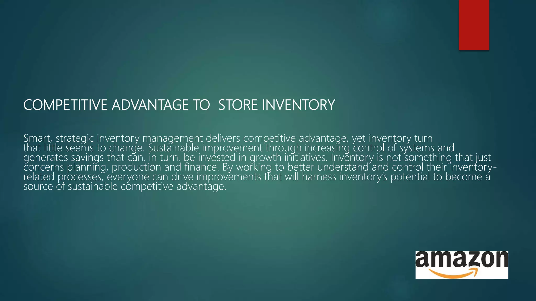 COMPETITIVE ADVANTAGE TO STORE INVENTORY
Smart, strategic inventory management delivers competitive advantage, yet inventory turn
that little seems to change. Sustainable improvement through increasing control of systems and
generates savings that can, in turn, be invested in growth initiatives. Inventory is not something that just
concerns planning, production and finance. By working to better understand and control their inventory-
related processes, everyone can drive improvements that will harness inventory’s potential to become a
source of sustainable competitive advantage.
 