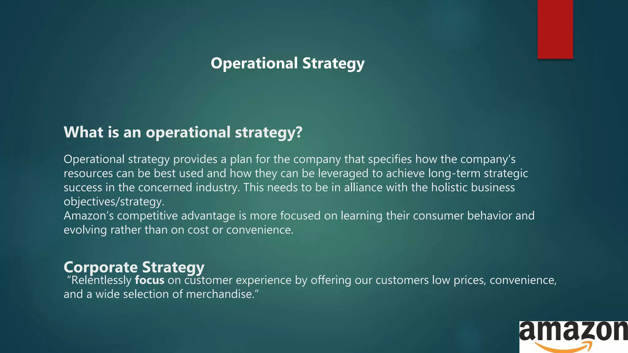 What is an operational strategy?
Operational strategy provides a plan for the company that specifies how the company’s
resources can be best used and how they can be leveraged to achieve long-term strategic
success in the concerned industry. This needs to be in alliance with the holistic business
objectives/strategy.
Amazon’s competitive advantage is more focused on learning their consumer behavior and
evolving rather than on cost or convenience.
Corporate Strategy
“Relentlessly focus on customer experience by offering our customers low prices, convenience,
and a wide selection of merchandise.”
Operational Strategy
 