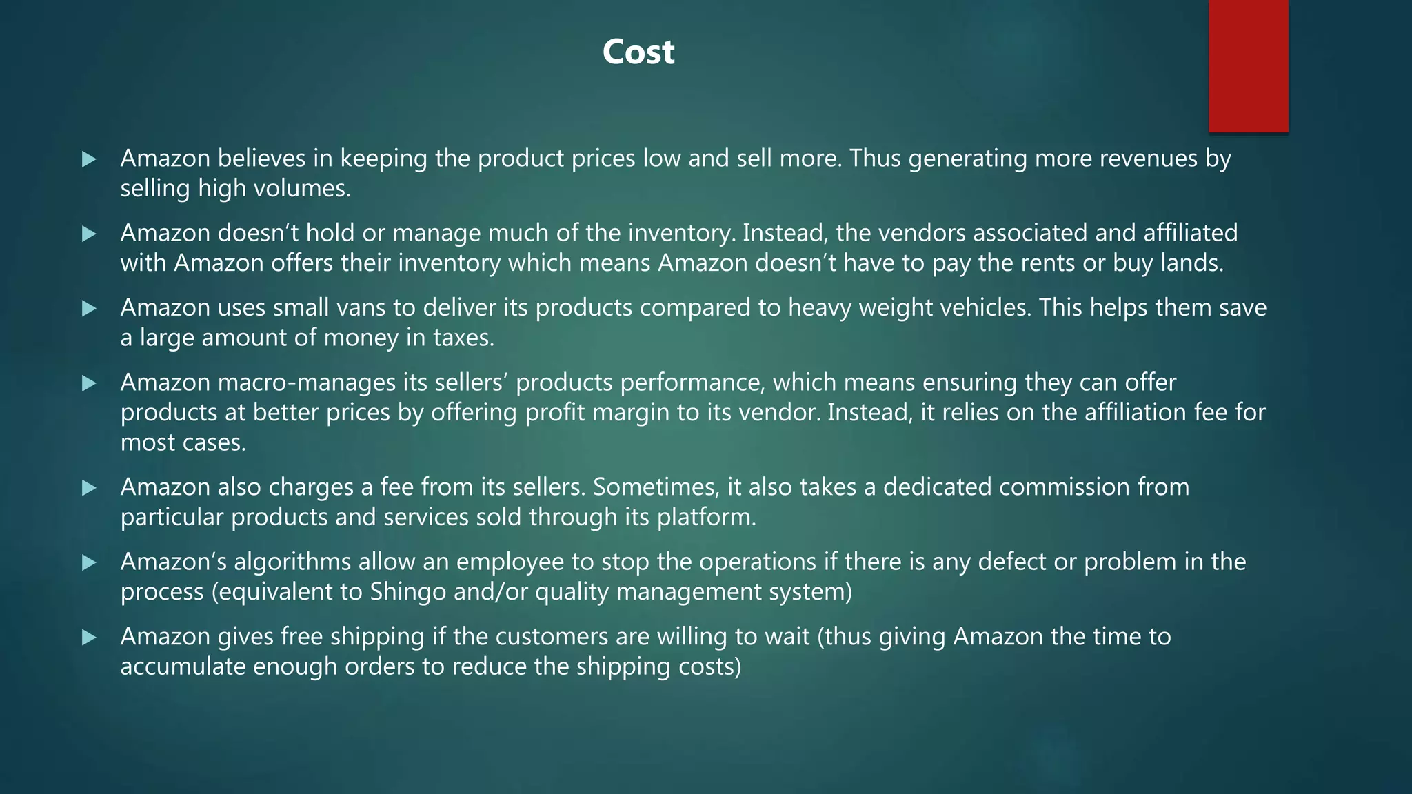  Amazon believes in keeping the product prices low and sell more. Thus generating more revenues by
selling high volumes.
 Amazon doesn’t hold or manage much of the inventory. Instead, the vendors associated and affiliated
with Amazon offers their inventory which means Amazon doesn’t have to pay the rents or buy lands.
 Amazon uses small vans to deliver its products compared to heavy weight vehicles. This helps them save
a large amount of money in taxes.
 Amazon macro-manages its sellers’ products performance, which means ensuring they can offer
products at better prices by offering profit margin to its vendor. Instead, it relies on the affiliation fee for
most cases.
 Amazon also charges a fee from its sellers. Sometimes, it also takes a dedicated commission from
particular products and services sold through its platform.
 Amazon’s algorithms allow an employee to stop the operations if there is any defect or problem in the
process (equivalent to Shingo and/or quality management system)
 Amazon gives free shipping if the customers are willing to wait (thus giving Amazon the time to
accumulate enough orders to reduce the shipping costs)
Cost
 