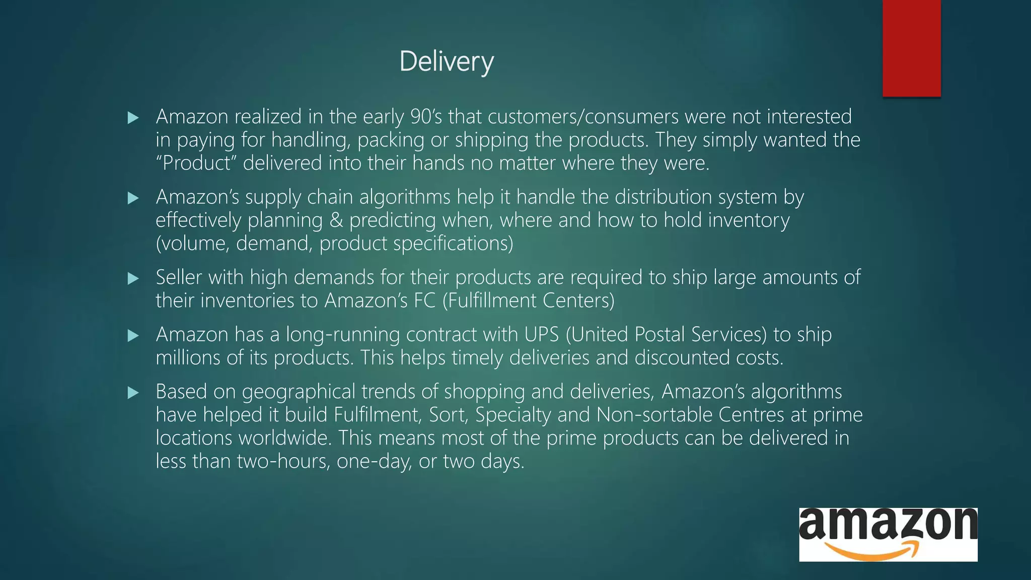 Delivery
 Amazon realized in the early 90’s that customers/consumers were not interested
in paying for handling, packing or shipping the products. They simply wanted the
“Product” delivered into their hands no matter where they were.
 Amazon’s supply chain algorithms help it handle the distribution system by
effectively planning & predicting when, where and how to hold inventory
(volume, demand, product specifications)
 Seller with high demands for their products are required to ship large amounts of
their inventories to Amazon’s FC (Fulfillment Centers)
 Amazon has a long-running contract with UPS (United Postal Services) to ship
millions of its products. This helps timely deliveries and discounted costs.
 Based on geographical trends of shopping and deliveries, Amazon’s algorithms
have helped it build Fulfilment, Sort, Specialty and Non-sortable Centres at prime
locations worldwide. This means most of the prime products can be delivered in
less than two-hours, one-day, or two days.
 