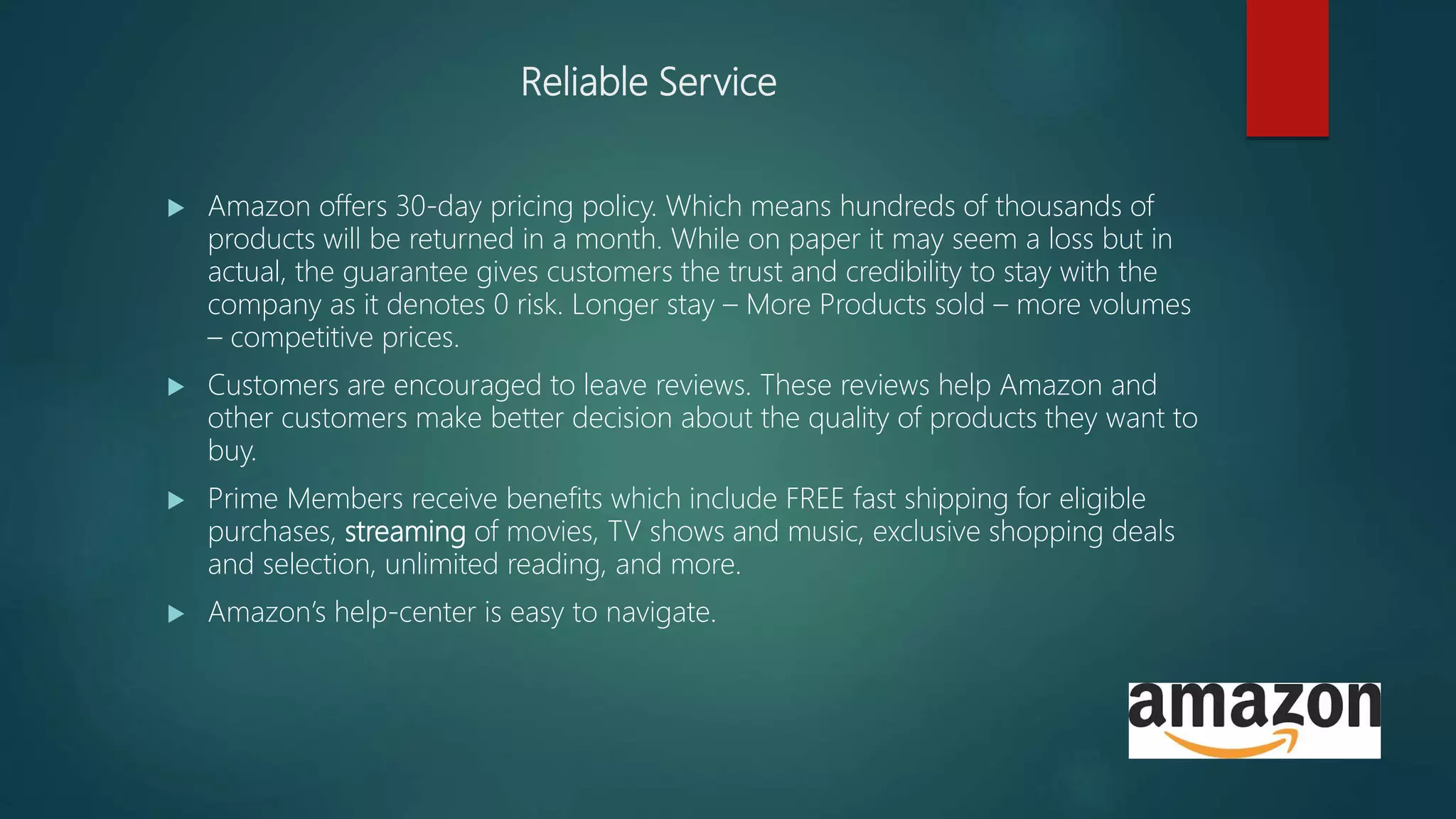 Reliable Service
 Amazon offers 30-day pricing policy. Which means hundreds of thousands of
products will be returned in a month. While on paper it may seem a loss but in
actual, the guarantee gives customers the trust and credibility to stay with the
company as it denotes 0 risk. Longer stay – More Products sold – more volumes
– competitive prices.
 Customers are encouraged to leave reviews. These reviews help Amazon and
other customers make better decision about the quality of products they want to
buy.
 Prime Members receive benefits which include FREE fast shipping for eligible
purchases, streaming of movies, TV shows and music, exclusive shopping deals
and selection, unlimited reading, and more.
 Amazon’s help-center is easy to navigate.
 