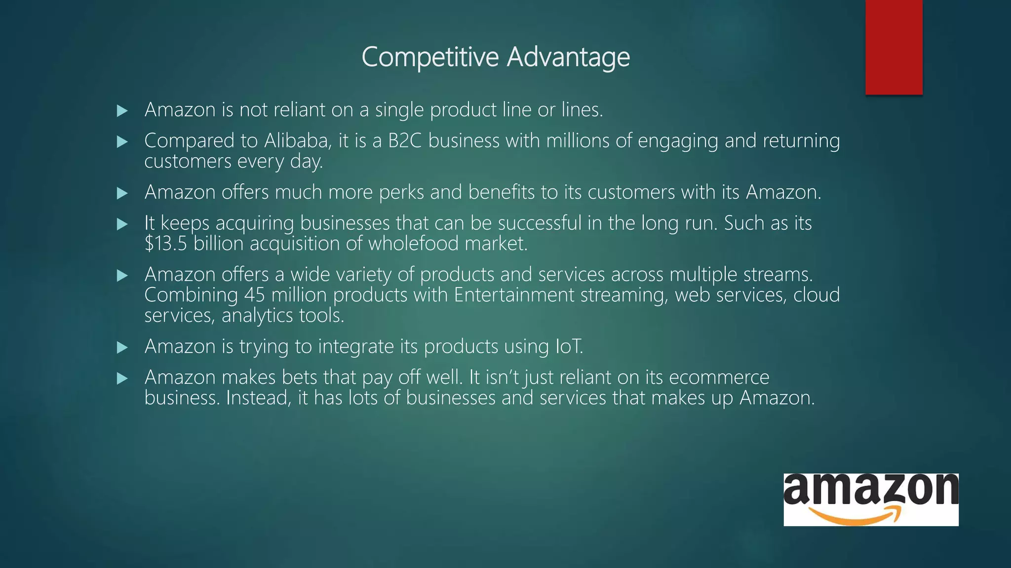 Competitive Advantage
 Amazon is not reliant on a single product line or lines.
 Compared to Alibaba, it is a B2C business with millions of engaging and returning
customers every day.
 Amazon offers much more perks and benefits to its customers with its Amazon.
 It keeps acquiring businesses that can be successful in the long run. Such as its
$13.5 billion acquisition of wholefood market.
 Amazon offers a wide variety of products and services across multiple streams.
Combining 45 million products with Entertainment streaming, web services, cloud
services, analytics tools.
 Amazon is trying to integrate its products using IoT.
 Amazon makes bets that pay off well. It isn’t just reliant on its ecommerce
business. Instead, it has lots of businesses and services that makes up Amazon.
 