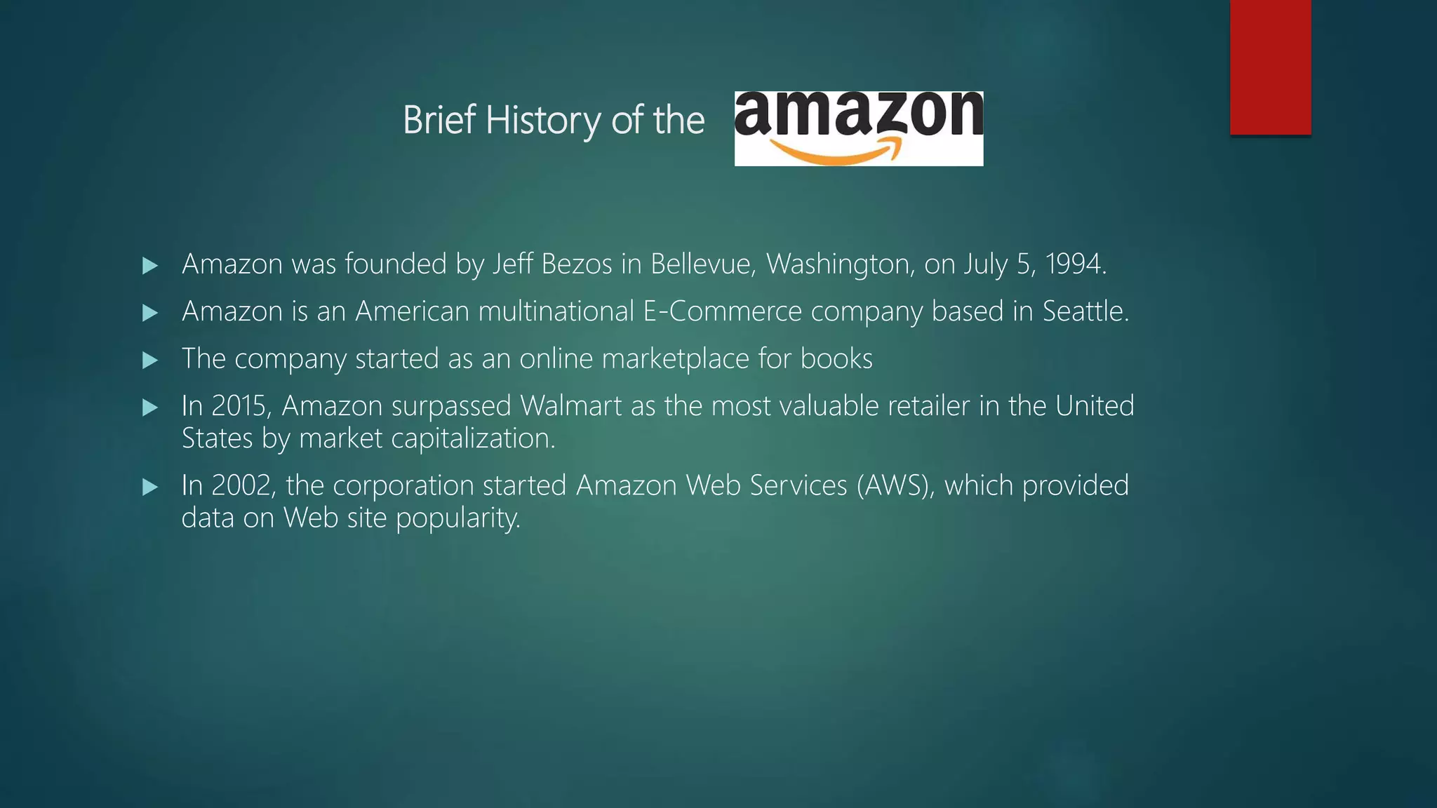 Brief History of the
 Amazon was founded by Jeff Bezos in Bellevue, Washington, on July 5, 1994.
 Amazon is an American multinational E-Commerce company based in Seattle.
 The company started as an online marketplace for books
 In 2015, Amazon surpassed Walmart as the most valuable retailer in the United
States by market capitalization.
 In 2002, the corporation started Amazon Web Services (AWS), which provided
data on Web site popularity.
 