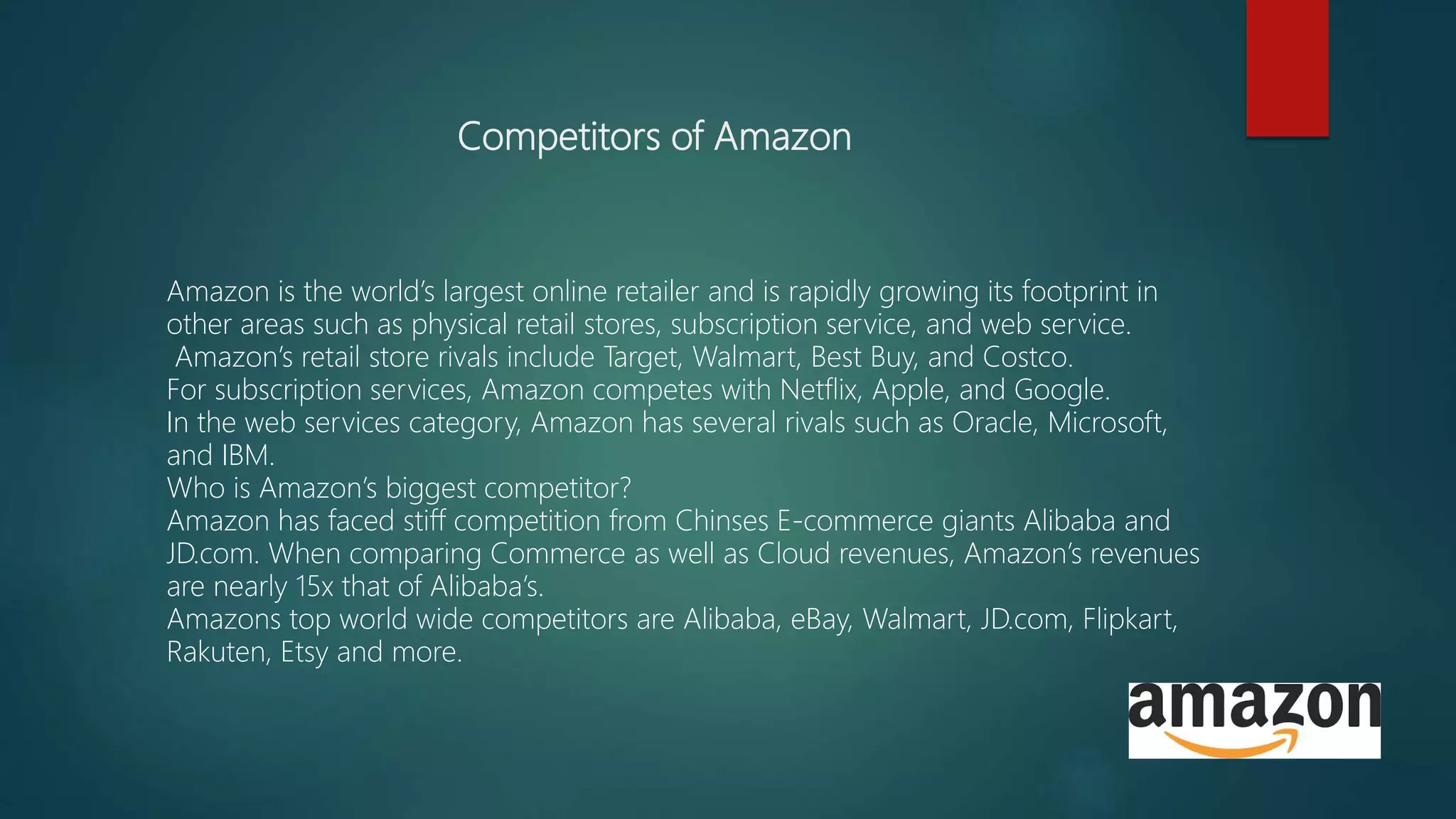 Competitors of Amazon
Amazon is the world’s largest online retailer and is rapidly growing its footprint in
other areas such as physical retail stores, subscription service, and web service.
Amazon’s retail store rivals include Target, Walmart, Best Buy, and Costco.
For subscription services, Amazon competes with Netflix, Apple, and Google.
In the web services category, Amazon has several rivals such as Oracle, Microsoft,
and IBM.
Who is Amazon’s biggest competitor?
Amazon has faced stiff competition from Chinses E-commerce giants Alibaba and
JD.com. When comparing Commerce as well as Cloud revenues, Amazon’s revenues
are nearly 15x that of Alibaba’s.
Amazons top world wide competitors are Alibaba, eBay, Walmart, JD.com, Flipkart,
Rakuten, Etsy and more.
 