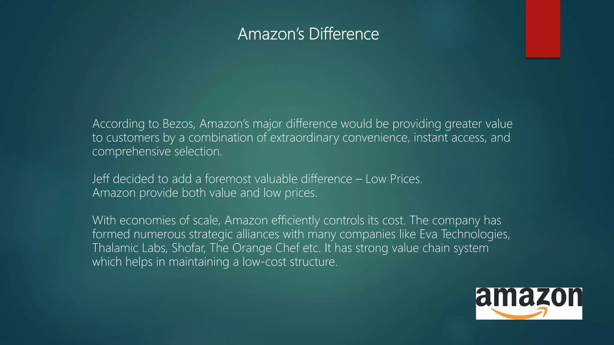 Amazon’s Difference
According to Bezos, Amazon’s major difference would be providing greater value
to customers by a combination of extraordinary convenience, instant access, and
comprehensive selection.
Jeff decided to add a foremost valuable difference – Low Prices.
Amazon provide both value and low prices.
With economies of scale, Amazon efficiently controls its cost. The company has
formed numerous strategic alliances with many companies like Eva Technologies,
Thalamic Labs, Shofar, The Orange Chef etc. It has strong value chain system
which helps in maintaining a low-cost structure.
 