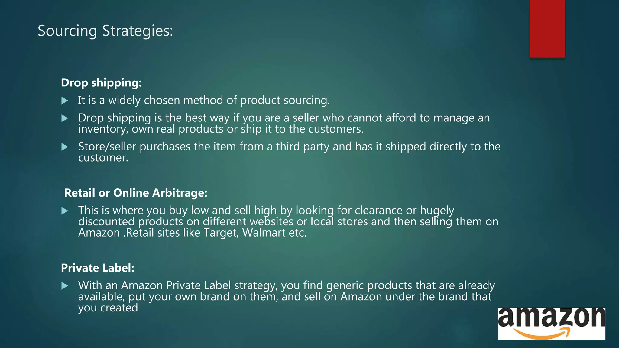 Sourcing Strategies:
Drop shipping:
 It is a widely chosen method of product sourcing.
 Drop shipping is the best way if you are a seller who cannot afford to manage an
inventory, own real products or ship it to the customers.
 Store/seller purchases the item from a third party and has it shipped directly to the
customer.
Retail or Online Arbitrage:
 This is where you buy low and sell high by looking for clearance or hugely
discounted products on different websites or local stores and then selling them on
Amazon .Retail sites like Target, Walmart etc.
Private Label:
 With an Amazon Private Label strategy, you find generic products that are already
available, put your own brand on them, and sell on Amazon under the brand that
you created
 
