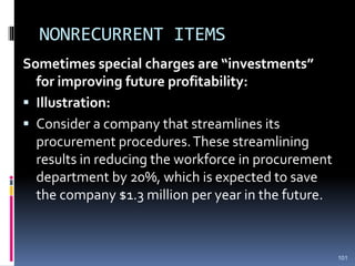 NONRECURRENT ITEMS
Sometimes special charges are “investments”
for improving future profitability:
 Illustration:
 Consider a company that streamlines its
procurement procedures.These streamlining
results in reducing the workforce in procurement
department by 20%, which is expected to save
the company $1.3 million per year in the future.
101
 