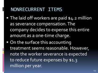 NONRECURRENT ITEMS
 The laid off workers are paid $4.2 million
as severance compensation.The
company decides to expense this entire
amount as a one-time charge.
 On the surface this accounting
treatment seems reasonable. However,
note the worker severance is expected
to reduce future expenses by $1.3
million per year.
102
 