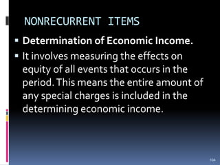 NONRECURRENT ITEMS
 Determination of Economic Income.
 It involves measuring the effects on
equity of all events that occurs in the
period.This means the entire amount of
any special charges is included in the
determining economic income.
104
 