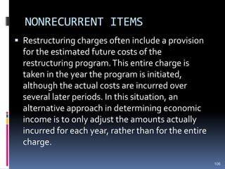 NONRECURRENT ITEMS
 Restructuring charges often include a provision
for the estimated future costs of the
restructuring program.This entire charge is
taken in the year the program is initiated,
although the actual costs are incurred over
several later periods. In this situation, an
alternative approach in determining economic
income is to only adjust the amounts actually
incurred for each year, rather than for the entire
charge.
106
 