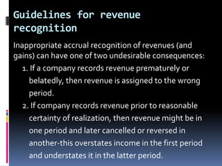 Guidelines for revenue
recognition
Inappropriate accrual recognition of revenues (and
gains) can have one of two undesirable consequences:
1. If a company records revenue prematurely or
belatedly, then revenue is assigned to the wrong
period.
2. If company records revenue prior to reasonable
certainty of realization, then revenue might be in
one period and later cancelled or reversed in
another-this overstates income in the first period
and understates it in the latter period.
 