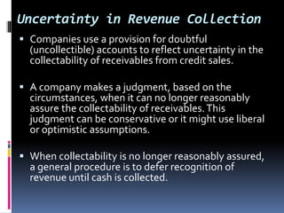 Uncertainty in Revenue Collection
 Companies use a provision for doubtful
(uncollectible) accounts to reflect uncertainty in the
collectability of receivables from credit sales.
 A company makes a judgment, based on the
circumstances, when it can no longer reasonably
assure the collectability of receivables.This
judgment can be conservative or it might use liberal
or optimistic assumptions.
 When collectability is no longer reasonably assured,
a general procedure is to defer recognition of
revenue until cash is collected.
 