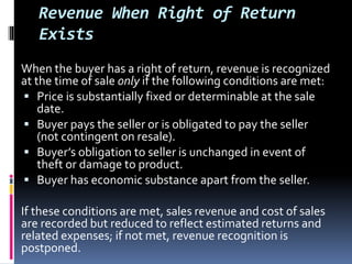 Revenue When Right of Return
Exists
When the buyer has a right of return, revenue is recognized
at the time of sale only if the following conditions are met:
 Price is substantially fixed or determinable at the sale
date.
 Buyer pays the seller or is obligated to pay the seller
(not contingent on resale).
 Buyer’s obligation to seller is unchanged in event of
theft or damage to product.
 Buyer has economic substance apart from the seller.
If these conditions are met, sales revenue and cost of sales
are recorded but reduced to reflect estimated returns and
related expenses; if not met, revenue recognition is
postponed.
 