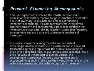 Product Financing Arrangements
 This is an agreement involving the transfer or sponsored
acquisition of inventory that (although it sometimes resembles
a sale of inventory) is in substance a means of financing
inventory. For example, if a company transfers inventory to
another company and concurrently agrees to repurchase the
inventory at a later date, this transaction is a product financing
arrangement and not a sale and subsequent purchase of
inventory.
 In essence, if a party bearing the risks and rewards of
ownership transfers inventory to a purchaser and in a related
transaction agrees to repurchase the product at a specified
price over a specified time, or guarantees some specified resale
price for sales of the product to outside parties, the
arrangement is a product financing arrangement and is
accounted for as such. In this case the inventory remains on the
seller’s statements and the seller recognizes no revenue.
 