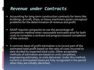 Revenue under Contracts
 Accounting for long-term construction contracts for items like
buildings, aircraft, ships, or heavy machinery poses conceptual
problems for the determination of revenue and profit.
 GAAP requires companies to use the percentage-of-
completion method when reasonable estimates exist for both
costs to complete a contract and progress toward completion
of the contract.
 A common basis of profit estimation is to record part of the
estimated total profit based on the ratio of costs incurred to
date divided by expected total costs. Other acceptable
methods of estimation are based on units completed,
engineering estimates, or units delivered. Under this method,
current or anticipated losses are fully recognized in the period
when they are initially identified.
 