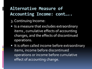 Alternative Measure of
Accounting Income: cont…..
3. Continuing Income:
 Is a measure that excludes extraordinary
items , cumulative effects of accounting
changes, and the effects of discontinued
operations.
 It is often called income before extraordinary
items, income before discontinued
operations or income before cumulative
effect of accounting change.
 