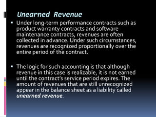 Unearned Revenue
 Under long-term performance contracts such as
product warranty contracts and software
maintenance contracts, revenues are often
collected in advance. Under such circumstances,
revenues are recognized proportionally over the
entire period of the contract.
 The logic for such accounting is that although
revenue in this case is realizable, it is not earned
until the contract’s service period expires.The
amount of revenues that are still unrecognized
appear in the balance sheet as a liability called
unearned revenue.
 
