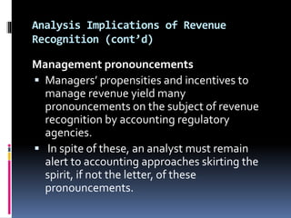 Analysis Implications of Revenue
Recognition (cont’d)
Management pronouncements
 Managers’ propensities and incentives to
manage revenue yield many
pronouncements on the subject of revenue
recognition by accounting regulatory
agencies.
 In spite of these, an analyst must remain
alert to accounting approaches skirting the
spirit, if not the letter, of these
pronouncements.
 