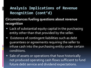 Analysis Implications of Revenue
Recognition (cont’d)
Circumstances fueling questions about revenue
recognition
 Lack of substantial equity capital in the purchasing
entity other than that provided by the seller.
 Existence of contingent liabilities such as debt
guarantees or agreements requiring the seller to
infuse cash into the purchasing entity under certain
conditions.
 Sale of assets or operations that have historically
not produced operating cash flows sufficient to fund
future debt service and dividend expectations.
 
