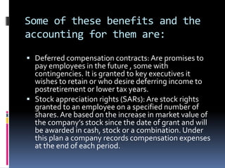 Some of these benefits and the
accounting for them are:
 Deferred compensation contracts: Are promises to
pay employees in the future , some with
contingencies. It is granted to key executives it
wishes to retain or who desire deferring income to
postretirement or lower tax years.
 Stock appreciation rights (SARs): Are stock rights
granted to an employee on a specified number of
shares. Are based on the increase in market value of
the company’s stock since the date of grant and will
be awarded in cash, stock or a combination. Under
this plan a company records compensation expenses
at the end of each period.
 