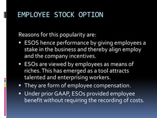 EMPLOYEE STOCK OPTION
Reasons for this popularity are:
 ESOS hence performance by giving employees a
stake in the business and thereby align employ
and the company incentives.
 ESOs are viewed by employees as means of
riches.This has emerged as a tool attracts
talented and enterprising workers.
 They are form of employee compensation.
 Under prior GAAP, ESOs provided employee
benefit without requiring the recording of costs.
 