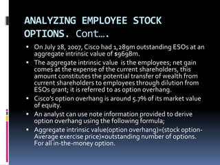 ANALYZING EMPLOYEE STOCK
OPTIONS. Cont….
 On July 28, 2007, Cisco had 1,289m outstanding ESOs at an
aggregate intrinsic value of $9698m.
 The aggregate intrinsic value is the employees; net gain
comes at the expense of the current shareholders, this
amount constitutes the potential transfer of wealth from
current shareholders to employees through dilution from
ESOs grant; it is referred to as option overhang.
 Cisco’s option overhang is around 5.7% of its market value
of equity.
 An analyst can use note information provided to derive
option overhang using the following formula;
 Aggregate intrinsic value(option overhang)=(stock option-
Average exercise price)×outstanding number of options.
For all in-the-money option.
 
