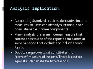 Analysis Implication.
 Accounting Standard requires alternative income
measures so users can identify sustainable and
nonsustainable income components.
 Many analysts prefer an income measure that
corresponds to one of the reported measures or
some variation that excludes or includes some
items.
 Debate range over what constitutes the
“correct” measure of income.There is caution
against such debate for two reasons:
 