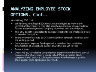 ANALYZING EMPLOYEE STOCK
OPTIONS. Cont….
Amortizing ESO cost.
 While companies hope ESOs motivates employees to work in the
interest of shareholders, they also specify minimum vesting periods to
further align employee and company incentives over the long run..
 This ESO benefit is expected to persist at least until the employee is free
to exercise the option.
 The fair value of granted ESOs is amortized on a straight line basis over
the vesting period.
 Compensation expense for the period is based on the cumulative
amortization of all past and current ESOs that are yet to vest.
 Balance sheet.
 Under AIS 12, cumulative compensation expense is credited to a special
component of shareholder’s equity called “Paid-in-capital: Stock
compensation”, which is subsequently transferred to regular paid-in
share capital when options are exercised.
 
