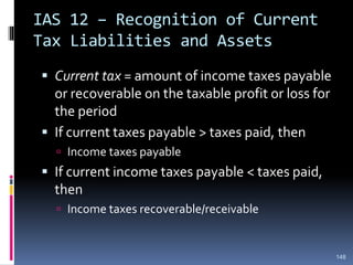 IAS 12 – Recognition of Current
Tax Liabilities and Assets
 Current tax = amount of income taxes payable
or recoverable on the taxable profit or loss for
the period
 If current taxes payable > taxes paid, then
 Income taxes payable
 If current income taxes payable < taxes paid,
then
 Income taxes recoverable/receivable
148
 